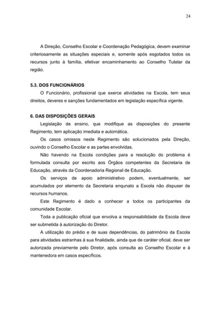 24




     A Direção, Conselho Escolar e Coordenação Pedagógica, devem examinar
criteriosamente as situações especiais e, somente após esgotados todos os
recursos junto à família, efetivar encaminhamento ao Conselho Tutelar da
região.


5.3. DOS FUNCIONÁRIOS
     O Funcionário, profissional que exerce atividades na Escola, tem seus
direitos, deveres e sanções fundamentados em legislação específica vigente.


6. DAS DISPOSIÇÕES GERAIS
     Legislação de ensino, que modifique as disposições do presente
Regimento, tem aplicação imediata e automática.
     Os casos omissos neste Regimento são solucionados pela Direção,
ouvindo o Conselho Escolar e as partes envolvidas.
     Não havendo na Escola condições para a resolução do problema é
formulada consulta por escrito aos Órgãos competentes da Secretaria de
Educação, através da Coordenadoria Regional de Educação.
     Os   serviços   de   apoio   administrativo   podem,   eventualmente,    ser
acumulados por elemento da Secretaria enqunato a Escola não dispuser de
recursos humanos.
     Este Regimento é dado a conhecer a todos os participantes da
comunidade Escolar.
     Toda a publicação oficial que envolva a responsabilidade da Escola deve
ser submetida à autorização do Diretor.
     A utilização do prédio e de suas dependências, do patrimônio da Escola
para atividades estranhas à sua finalidade, ainda que de caráter oficial, deve ser
autorizada previamente pelo Diretor, após consulta ao Conselho Escolar e à
mantenedora em casos específicos.
 