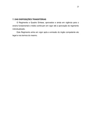 25




7. DAS DISPOSIÇÕES TRANSITÓRIAS
     O Regimento e Quadro Síntese, aprovados e ainda em vigência para o
ensino fundamental e médio continuam em vigor até a aprovação do regimento
individualizado.
     Este Regimento entra em vigor após a emissão do órgão competente ato
legal e nos termos do mesmo.
 