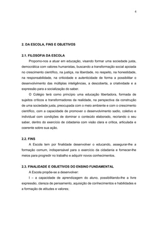 4




2. DA ESCOLA, FINS E OBJETIVOS


2.1. FILOSOFIA DA ESCOLA
     Propomo-nos a atuar em educação, visando formar uma sociedade justa,
democrática com valores humanistas, buscando a transformação social apoiada
no crescimento científico, na justiça, na liberdade, no respeito, na honestidade,
na responsabilidade, na criticidade e autenticidade de forma a possibilitar o
desenvolvimento das múltiplas inteligências, a descoberta, a criatividade e a
expressão para a socialização do saber.
     O Colégio terá como princípio uma educação libertadora, formada de
sujeitos críticos e transformadores da realidade, na perspectiva da construção
de uma sociedade justa, preocupada com o meio ambiente e com o crescimento
científico, com a capacidade de promover o desenvolvimento sadio, coletivo e
individual com condições de dominar o conteúdo elaborado, recriando o seu
saber, dentro do exercício de cidadania com visão clara e crítica, articulada e
coerente sobre sua ação.


2.2. FINS
     A Escola tem por finalidade desenvolver o educando, assegurar-lhe a
formação comum, indispensável para o exercício da cidadania e fornecer-lhe
meios para progredir no trabalho e adquirir novos conhecimentos.


2.3. FINALIDADE E OBJETIVOS DO ENSINO FUNDAMENTAL
     A Escola propõe-se a desenvolver:
     I – a capacidade de aprendizagem do aluno, possibilitando-lhe a livre
expressão, clareza de pensamento, aquisição de conhecimentos e habilidades e
a formação de atitudes e valores;
 