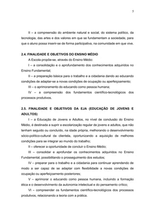5




     II – a compreensão do ambiente natural e social, do sistema político, da
tecnologia, das artes e dos valores em que se fundamentam a sociedade, para
que o aluno possa inserir-se de forma participativa, na comunidade em que vive.


2.4. FINALIDADE E OBJETIVOS DO ENSINO MÉDIO
     A Escola propõe-se, através do Ensino Médio:
     I – a consolidação e o aprofundamento dos conhecimentos adquiridos no
Ensino Fundamental;
     II – a preparação básica para o trabalho e a cidadania dando ao educando
condições de adaptar-se a novas condições de ocupação ou aperfeiçoamento;
     III – o aprimoramento do educando como pessoa humana;
     IV – a compreensão dos fundamentos científico-tecnológicos dos
processos produtivos.


2.5. FINALIDADE E OBJETIVOS DA EJA (EDUCAÇÃO DE JOVENS E
ADULTOS)
     I – a Educação de Jovens e Adultos, no nível de conclusão do Ensino
Médio, é destinada a suprir a escolarização regular de jovens e adultos, que não
tenham seguido ou concluído, na idade própria, melhorando o desenvolvimento
sócio-político-cultural da clientela, oportunizando a aquisição de melhores
condições para se integrar ao mundo do trabalho;
     II – oferecer a oportunidade de concluir o Ensino Médio;
     III – consolidar e aprofundar os conhecimentos adquiridos no Ensino
Fundamental, possibilitando o prosseguimento dos estudos;
     IV – preparar para o trabalho e a cidadania para continuar aprendendo de
modo a ser capaz de se adaptar com flexibilidade a novas condições de
ocupação ou aperfeiçoamento posteriores;
     V – aprimorar o educando como pessoa humana, incluindo a formação
ética e o desenvolvimento da autonomia intelectual e do pensamento crítico;
     VI – compreender os fundamentos científico-tecnológicos dos processos
produtivos, relacionando a teoria com a prática.
 