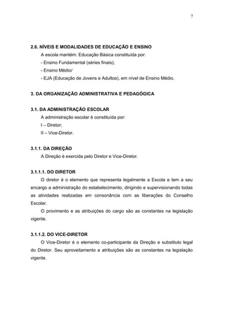 7




2.6. NÍVEIS E MODALIDADES DE EDUCAÇÃO E ENSINO
     A escola mantém: Educação Básica constituída por:
     - Ensino Fundamental (séries finais);
     - Ensino Médio/
     - EJA (Educação de Jovens e Adultos), em nível de Ensino Médio.


3. DA ORGANIZAÇÃO ADMINISTRATIVA E PEDAGÓGICA


3.1. DA ADMINISTRAÇÃO ESCOLAR
     A administração escolar é constituída por:
     I – Diretor;
     II – Vice-Diretor.


3.1.1. DA DIREÇÃO
     A Direção é exercida pelo Diretor e Vice-Diretor.


3.1.1.1. DO DIRETOR
     O diretor é o elemento que representa legalmente a Escola e tem a seu
encargo a administração do estabelecimento, dirigindo e supervisionando todas
as atividades realizadas em consonância com as liberações do Conselho
Escolar.
     O provimento e as atribuições do cargo são as constantes na legislação
vigente.


3.1.1.2. DO VICE-DIRETOR
     O Vice-Diretor é o elemento co-participante da Direção e substituto legal
do Diretor. Seu aproveitamento e atribuições são as constantes na legislação
vigente.
 