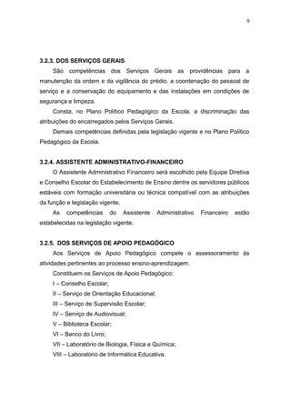 9




3.2.3. DOS SERVIÇOS GERAIS
     São competências dos Serviços Gerais as providências para a
manutenção da ordem e da vigilância do prédio, a coordenação do pessoal de
serviço e a conservação do equipamento e das instalações em condições de
segurança e limpeza.
     Consta, no Plano Político Pedagógico da Escola, a discriminação das
atribuições do encarregados pelos Serviços Gerais.
     Demais competências definidas pela legislação vigente e no Plano Político
Pedagógico da Escola.


3.2.4. ASSISTENTE ADMINISTRATIVO-FINANCEIRO
     O Assistente Administrativo Financeiro será escolhido pela Equipe Diretiva
e Conselho Escolar do Estabelecimento de Ensino dentre os servidores públicos
estáveis com formação universitária ou técnica compatível com as atribuições
da função e legislação vigente.
     As   competências       do   Assistente   Administrativo   Financeiro   estão
estabelecidas na legislação vigente.


3.2.5. DOS SERVIÇOS DE APOIO PEDAGÓGICO
     Aos Serviços de Apoio Pedagógico compete o assessoramento às
atividades pertinentes ao processo ensino-aprendizagem.
     Constituem os Serviços de Apoio Pedagógico:
     I – Conselho Escolar;
     II – Serviço de Orientação Educacional;
     III – Serviço de Supervisão Escolar;
     IV – Serviço de Audiovisual;
     V – Biblioteca Escolar;
     VI – Banco do Livro;
     VII – Laboratório de Biologia, Física e Química;
     VIII – Laboratório de Informática Educativa.
 