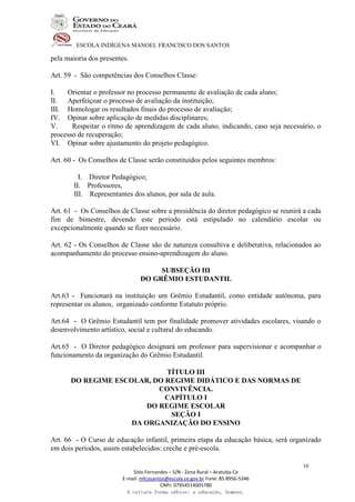 ESCOLA INDÍGENA MANOEL FRANCISCO DOS SANTOS
Sitio Fernandes – S/N - Zona Rural – Aratuba-Ce
E-mail: mfcosantos@escola.ce.gov.br Fone: 85 8956-5346
CNPJ: 07954514005780
A cultura forma sábios; a educação, homens.
10
pela maioria dos presentes.
Art. 59 - São competências dos Conselhos Classe:
I. Orientar o professor no processo permanente de avaliação de cada aluno;
II. Aperfeiçoar o processo de avaliação da instituição;
III. Homologar os resultados finais do processo de avaliação;
IV. Opinar sobre aplicação de medidas disciplinares;
V. Respeitar o ritmo de aprendizagem de cada aluno, indicando, caso seja necessário, o
processo de recuperação;
VI. Opinar sobre ajustamento do projeto pedagógico.
Art. 60 - Os Conselhos de Classe serão constituídos pelos seguintes membros:
I. Diretor Pedagógico;
II. Professores,
III. Representantes dos alunos, por sala de aula.
Art. 61 - Os Conselhos de Classe sobre a presidência do diretor pedagógico se reunirá a cada
fim de bimestre, devendo este período está estipulado no calendário escolar ou
excepcionalmente quando se fizer necessário.
Art. 62 - Os Conselhos de Classe são de natureza consultiva e deliberativa, relacionados ao
acompanhamento do processo ensino-aprendizagem do aluno.
SUBSEÇÃO III
DO GRÊMIO ESTUDANTIL
Art.63 - Funcionará na instituição um Grêmio Estudantil, como entidade autônoma, para
representar os alunos, organizado conforme Estatuto próprio.
Art.64 - O Grêmio Estudantil tem por finalidade promover atividades escolares, visando o
desenvolvimento artístico, social e cultural do educando.
Art.65 - O Diretor pedagógico designará um professor para supervisionar e acompanhar o
funcionamento da organização do Grêmio Estudantil.
TÍTULO III
DO REGIME ESCOLAR, DO REGIME DIDÁTICO E DAS NORMAS DE
CONVIVÊNCIA.
CAPÍTULO I
DO REGIME ESCOLAR
SEÇÃO I
DA ORGANIZAÇÃO DO ENSINO
Art. 66 - O Curso de educação infantil, primeira etapa da educação básica, será organizado
em dois períodos, assim estabelecidos: creche e pré-escola.
 