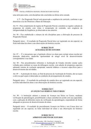 ESCOLA INDÍGENA MANOEL FRANCISCO DOS SANTOS
Sitio Fernandes – S/N - Zona Rural – Aratuba-Ce
E-mail: mfcosantos@escola.ce.gov.br Fone: 85 8956-5346
CNPJ: 07954514005780
A cultura forma sábios; a educação, homens.
15
uma série para outra, com disciplinas não concluídas na última série cursada.
§ 2º - Na Progressão Parcial será preservada a seqüência do currículo, conforme o que
determina a Lei de Diretrizes e Bases da Educação.
Art. 91 - Para cumprimento do regime de Progressão Parcial, considera-se regular a adoção de
programas de estudos com vistas à recuperação do conteúdo, sem exigência da
obrigatoriedade de freqüência, já observada no ano anterior.
Art. 86 - Fica estabelecido o número de três disciplinas para a efetivação do processo de
Progressão Parcial.
Parágrafo único – O resultado da Progressão Parcial deve ser registrado em ata especial, na
ficha individual do aluno e nas observações do histórico escolar.
SUBSEÇÃO IV
ACELERAÇÃO DE ESTUDOS
Art. 87 - É o mecanismo que a legislação oferece ao aluno para corrigir atraso escolar por
distorção idade-série, dando-lhe oportunidade de atingir nível de desenvolvimento
correspondente à sua idade.
Art. 88 - Nos procedimentos referentes à Aceleração de Estudos deverão constar ações
voltadas para combater as causa da defasagem escolar, com adoção de programas especiais
adotando sistema de avaliação apropriada, material didático e recursos específicos para o
desenvolvimento das atividades.
Art. 89 - A promoção do aluno, ao final do processo de Aceleração de Estudos, dar-se-á para
a série na qual sejam evidenciadas as condições de prosseguimento de estudos.
Parágrafo único – O resultado da aceleração de estudos deve ser registrado em ata especial,
na ficha individual do aluno e nas observações do histórico escolar.
SUBSEÇÃO V
AVANÇOS NAS SÉRIES E NOS CURSOS
Art. 90 - A Instituição adotará o sistema de Avanços nas Séries ou Cursos, mediante
verificação da aprendizagem, possibilitando o aluno caminhar de acordo com sua capacidade,
com a aplicação de diferentes meios da verificação da aprendizagem, respondendo de forma
adequado ao processo de desenvolvimento do aluno.
Parágrafo único – O resultado do procedimento Avanços em Séries e nos Cursos deve ser
registrado em ata especial, na ficha individual do aluno e nas observações do histórico
escolar.
SUBSEÇÃO VI
APROVEITAMENTO DE ESTUDOS
 
