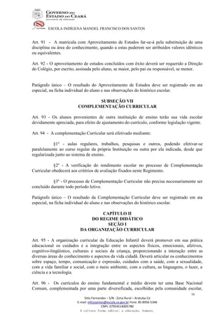 ESCOLA INDÍGENA MANOEL FRANCISCO DOS SANTOS
Sitio Fernandes – S/N - Zona Rural – Aratuba-Ce
E-mail: mfcosantos@escola.ce.gov.br Fone: 85 8956-5346
CNPJ: 07954514005780
A cultura forma sábios; a educação, homens.
16
Art. 91 - A matricula com Aproveitamento de Estudos far-se-á pela substituição de uma
disciplina ou área do conhecimento, quando a estas puderem ser atribuídos valores idênticos
ou equivalentes.
Art. 92 - O aproveitamento de estudos concluídos com êxito deverá ser requerido a Direção
do Colégio, por escrito, assinada pelo aluno, se maior, pelo pai ou responsável, se menor.
Parágrafo único – O resultado do Aproveitamento de Estudos deve ser registrado em ata
especial, na ficha individual do aluno e nas observações do histórico escolar.
SUBSEÇÃO VII
COMPLEMENTAÇÃO CURRICULAR
Art. 93 - Os alunos provenientes de outra instituição de ensino terão sua vida escolar
devidamente apreciada, para efeito de ajustamento do currículo, conforme legislação vigente.
Art. 94 - A complementação Curricular será efetivado mediante:
§1º - aulas regulares, trabalhos, pesquisas e outros, podendo efetivar-se
paralelamente ao curso regular da própria Instituição ou outra por ela indicada, desde que
regularizada junto ao sistema de ensino.
§2º - A verificação do rendimento escolar no processo de Complementação
Curricular obedecerá aos critérios de avaliação fixados neste Regimento.
§3º - O processo de Complementação Curricular não precisa necessariamente ser
concluído durante todo período letivo.
Parágrafo único – O resultado da Complementação Curricular deve ser registrado em ata
especial, na ficha individual do aluno e nas observações do histórico escolar.
CAPÍTULO II
DO REGIME DIDÁTICO
SEÇÃO I
DA ORGANIZAÇÃO CURRICULAR
Art. 95 - A organização curricular da Educação Infantil deverá promover em sua prática
educacional os cuidados e a integração entre os aspectos físicos, emocionais, afetivos,
cognitivo-lingüístico, culturais e sociais da criança, proporcionando a interação entre as
diversas áreas do conhecimento e aspectos da vida cidadã. Deverá articular os conhecimentos
sobre espaço, tempo, comunicação e expressão, cuidados com a saúde, com a sexualidade,
com a vida familiar e social, com o meio ambiente, com a cultura, as linguagens, o lazer, a
ciência e a tecnologia.
Art. 96 - Os currículos do ensino fundamental e médio devem ter uma Base Nacional
Comum, complementada por uma parte diversificada, escolhidas pela comunidade escolar,
 