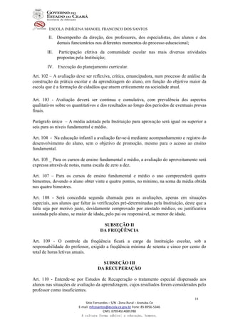 ESCOLA INDÍGENA MANOEL FRANCISCO DOS SANTOS
Sitio Fernandes – S/N - Zona Rural – Aratuba-Ce
E-mail: mfcosantos@escola.ce.gov.br Fone: 85 8956-5346
CNPJ: 07954514005780
A cultura forma sábios; a educação, homens.
18
II. Desempenho da direção, dos professores, dos especialistas, dos alunos e dos
demais funcionários nos diferentes momentos do processo educacional;
III. Participação efetiva da comunidade escolar nas mais diversas atividades
propostas pela Instituição;
IV. Execução do planejamento curricular.
Art. 102 – A avaliação deve ser reflexiva, crítica, emancipadora, num processo de análise da
construção da prática escolar e da aprendizagem do aluno, em função do objetivo maior da
escola que é a formação de cidadãos que atuem criticamente na sociedade atual.
Art. 103 - Avaliação deverá ser continua e cumulativa, com prevalência dos aspectos
qualitativos sobre os quantitativos e dos resultados ao longo dos períodos de eventuais provas
finais.
Parágrafo único – A média adotada pela Instituição para aprovação será igual ou superior a
seis para os níveis fundamental e médio.
Art. 104 - Na educação infantil a avaliação far-se-á mediante acompanhamento e registro do
desenvolvimento do aluno, sem o objetivo de promoção, mesmo para o acesso ao ensino
fundamental.
Art. 105 _ Para os cursos de ensino fundamental e médio, a avaliação do aproveitamento será
expressa através de notas, numa escala de zero a dez.
Art. 107 – Para os cursos de ensino fundamental e médio o ano compreenderá quatro
bimestres, devendo o aluno obter vinte e quatro pontos, no mínimo, na soma da média obtida
nos quatro bimestres.
Art. 108 - Será concedida segunda chamada para as avaliações, apenas em situações
especiais, aos alunos que faltar às verificações pré-determinadas pela Instituição, deste que a
falta seja por motivo justo, devidamente comprovado por atestado médico, ou justificativa
assinada pelo aluno, se maior de idade, pelo pai ou responsável, se menor de idade.
SUBSEÇÃO II
DA FREQÜÊNCIA
Art. 109 - O controle da freqüência ficará a cargo da Instituição escolar, sob a
responsabilidade do professor, exigido a freqüência mínima de setenta e cinco por cento do
total de horas letivas anuais.
SUBSEÇÃO III
DA RECUPERAÇÃO
Art. 110 - Entende-se por Estudos de Recuperação o tratamento especial dispensado aos
alunos nas situações de avaliação da aprendizagem, cujos resultados forem considerados pelo
professor como insuficientes.
 