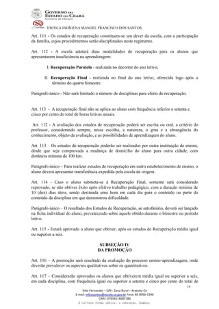 ESCOLA INDÍGENA MANOEL FRANCISCO DOS SANTOS
Sitio Fernandes – S/N - Zona Rural – Aratuba-Ce
E-mail: mfcosantos@escola.ce.gov.br Fone: 85 8956-5346
CNPJ: 07954514005780
A cultura forma sábios; a educação, homens.
19
Art. 111 - Os estudos de recuperação constituem-se um dever da escola, com a participação
da família, cujos procedimentos serão disciplinados neste regimento.
Art. 112 - A escola adotará duas modalidades de recuperação para os alunos que
apresentarem insuficiência na aprendizagem:
I. Recuperação Paralela - realizada no decorrer do ano letivo;
II. Recuperação Final - realizada no final do ano letivo, oferecida logo após o
término do quarto bimestre.
Parágrafo único - Não será limitado o número de disciplinas para efeito de recuperação.
Art. 113 - A recuperação final não se aplica ao aluno com frequência inferior a setenta e
cinco por cento do total de horas letivas anuais.
Art. 112 - A avaliação dos estudos de recuperação poderá ser escrita ou oral, a critério do
professor, considerando sempre, nessa escolha, a natureza, o grau e a abrangência do
conhecimento, objeto da avaliação, e as possibilidades de aprendizagem do aluno.
Art. 113 – Os estudos de recuperação poderão ser realizados por outra instituição de ensino,
desde que seja comprovada a mudança de domicílio do aluno para outra cidade, com
distância mínima de 100 km.
Parágrafo único – Para realizar estudos de recuperação em outro estabelecimento de ensino, o
aluno deverá apresentar transferência expedida pela escola de origem.
Art. 114 - Caso o aluno submeta-se à Recuperação Final, somente será considerado
reprovado, se não obtiver êxito após efetivo trabalho pedagógico, com a duração mínima de
10 (dez) dias úteis, sendo destinada uma hora em cada dia para o conteúdo ou parte do
conteúdo da disciplina em que demonstrou dificuldade.
Parágrafo único – O resultado dos Estudos de Recuperação, se satisfatório, deverá ser lançado
na ficha individual do aluno, prevalecendo sobre aquele obtido durante o bimestre ou período
letivo.
Art. 115 - Estará aprovado o aluno que obtiver, após os estudos de Recuperação média igual
ou superior a seis.
SUBSEÇÃO IV
DA PROMOÇÃO
Art. 116 – A promoção será resultado da avaliação do processo ensino-aprendizagem, onde
deverão prevalecer os aspectos qualitativos sobre os quantitativos.
Art. 117 – Considerarão aprovados os alunos que obtiverem média igual ou superior a seis,
em cada disciplina, com frequência igual ou superior a setenta e cinco por cento do total de
 