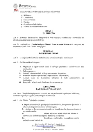 ESCOLA INDÍGENA MANOEL FRANCISCO DOS SANTOS
Sitio Fernandes – S/N - Zona Rural – Aratuba-Ce
E-mail: mfcosantos@escola.ce.gov.br Fone: 85 8956-5346
CNPJ: 07954514005780
A cultura forma sábios; a educação, homens.
2
g) Biblioteca
h) Laboratórios
i) Serviços Gerais
j) Cantina
k) Organismos Colegiados
l) Sala de recursos multifuncional
SEÇÃO I
DA DIREÇÃO
Art. 6º- A Direção da Instituição é responsável pela execução, coordenação e supervisão das
atividades pedagógicas e administrativas.
Art. 7º- A direção da (Escola Indígena Manoel Francisco dos Santos) será composta por
um Diretor Geral e um Diretor Pedagógico.
SUBSEÇÃO I
DO DIRETOR GERAL
Art. 8º - O cargo de Diretor Geral da Instituição será exercido pelo mantenedor.
Art. 9º - Ao Diretor Geral compete:
I. Organizar e supervisionar todos os serviços prestados e desenvolvidos pela
instituição;
II. Delegar poderes;
III. Cumprir e fazer cumprir os dispositivos deste Regimento;
IV. Contratar e demitir professores, especialistas e funcionários;
V. Assinar todos os documentos referentes à parte administrativa da
instituição;
VI. Responder pelas demais funções referentes ao cargo.
SUBSEÇÃO II
DA DIREÇÃO PEDAGÓGICA
Art. 10 - A Direção Pedagógica será exercida por um profissional legalmente habilitado,
conforme legislação vigente, indicada pelo mantenedor.
Art. 11 - Ao Diretor Pedagógico compete:
I. Organizar os serviços pedagógicos da instituição, assegurando qualidade e
eficiência do processo ensino-aprendizagem;
II. Assinar os documentos relativos à escrituração escolar, juntamente com o
secretário escolar;
III. Propor medidas e baixar diretrizes, normas e
instruções a respeito do regime, didático e disciplinar;
IV. Coordenar a elaboração e execução do projeto
pedagógico da Instituição;
 