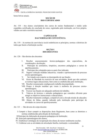 ESCOLA INDÍGENA MANOEL FRANCISCO DOS SANTOS
Sitio Fernandes – S/N - Zona Rural – Aratuba-Ce
E-mail: mfcosantos@escola.ce.gov.br Fone: 85 8956-5346
CNPJ: 07954514005780
A cultura forma sábios; a educação, homens.
20
horas letivas anuais.
SEÇÃO III
DOS CERTIFICADOS
Art. 118 - Aos alunos concludentes dos cursos de ensino fundamental e médio serão
expedidos certificados de conclusão de curso, registrados pela instituição, em livro próprio,
válidos em todo o território nacional.
CAPÍTULO III
DAS NORMAS DE CONVIVÊNCIA
Art. 119 - As normas de convivência social estabelecem os princípios, normas e diretrizes de
todos que fazem a Instituição escolar.
SEÇÃO I
DOS DOCENTES
Art. 120 - São direitos dos docentes:
I. Receber assessoramento técnico-pedagógico dos especialistas, da
coordenação e da direção;
II. Participar de seminários, simpósios, encontros pedagógicos e cursos de
aperfeiçoamento;
III. Participar dos colegiados para os quais fora indicado;
IV. Sugerir à direção medidas educativas, visando o aprimoramento do processo
ensino-aprendizagem;
V. Ser tratado com respeito no desempenho de sua função;
VI. Gozar de liberdade no exercício de suas atividades, desde que não contrarie
as normas legais educacionais, bem como as estabelecidas pela instituição;
VII. Receber remuneração condigna pelo trabalho desempenhado;
VIII. Propor à direção medidas que visem à melhoria do processo ensino-
aprendizagem;
IX. Exercer sua função em adequado ambiente de trabalho;
X. Valer-se de técnicas e métodos pedagógicos que considere eficiente para
atingir os objetivos instrucionais e educacionais;
XI. Receber tratamento condigno, compatível com a elevada missão de educador;
XII. Abono de faltas, quando indicado pela instituição para participar de
atividades ou cursos de aperfeiçoamento.
Art. 121 - São deveres do corpo docente:
I. Cumprir e fazer cumprir as disposições deste Regimento, bem como as diretrizes e
normas estabelecidas pela direção da Instituição;
II.Participar da elaboração da proposta pedagógica da Instituição;
III. Zelar pela aprendizagem dos alunos;
IV. Estabelecer estratégias de recuperação dos alunos de menor rendimento escolar;
V. Colaborar com as atividades de articulação família, instituição e comunidade;
 