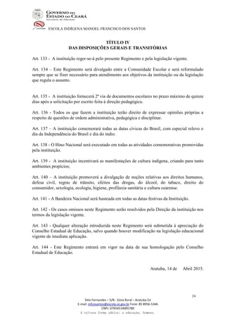 ESCOLA INDÍGENA MANOEL FRANCISCO DOS SANTOS
Sitio Fernandes – S/N - Zona Rural – Aratuba-Ce
E-mail: mfcosantos@escola.ce.gov.br Fone: 85 8956-5346
CNPJ: 07954514005780
A cultura forma sábios; a educação, homens.
24
TÍTULO IV
DAS DISPOSIÇÕES GERAIS E TRANSITÓRIAS
Art. 133 - A instituição reger-se-á pelo presente Regimento e pela legislação vigente.
Art. 134 – Este Regimento será divulgado entre a Comunidade Escolar e será reformulado
sempre que se fizer necessário para atendimento aos objetivos da instituição ou da legislação
que regula o assunto.
Art. 135 - A instituição fornecerá 2ª via de documentos escolares no prazo máximo de quinze
dias após a solicitação por escrito feita à direção pedagógica.
Art. 136 - Todos os que fazem a instituição terão direito de expressar opiniões próprias a
respeito de questões de ordem administrativa, pedagógica e disciplinar.
Art. 137 – A instituição comemorará todas as datas cívicas do Brasil, com especial relevo o
dia da Independência do Brasil e dia do índio.
Art. 138 - O Hino Nacional será executado em todas as atividades comemorativas promovidas
pela instituição.
Art. 139 - A instituição incentivará as manifestações de cultura indígena, criando para tanto
ambientes propícios;
Art. 140 – A instituição promoverá a divulgação de noções relativas aos direitos humanos,
defesa civil, regras de trânsito, efeitos das drogas, do álcool, do tabaco, direito do
consumidor, sexologia, ecologia, higiene, profilaxia sanitária e cultura cearense.
Art. 141 - A Bandeira Nacional será hasteada em todas as datas festivas da Instituição.
Art. 142 - Os casos omissos neste Regimento serão resolvidos pela Direção da instituição nos
termos da legislação vigente.
Art. 143 - Qualquer alteração introduzida neste Regimento será submetida à apreciação do
Conselho Estadual de Educação, salvo quando houver modificação na legislação educacional
vigente de imediata aplicação.
Art. 144 - Este Regimento entrará em vigor na data de sua homologação pelo Conselho
Estadual de Educação.
Aratuba, 14 de Abril 2015.
 