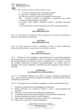 ESCOLA INDÍGENA MANOEL FRANCISCO DOS SANTOS
Sitio Fernandes – S/N - Zona Rural – Aratuba-Ce
E-mail: mfcosantos@escola.ce.gov.br Fone: 85 8956-5346
CNPJ: 07954514005780
A cultura forma sábios; a educação, homens.
3
V. Promover a integração escola, comunidade e família;
VI. Representar a Instituição onde se fizer necessário;
VII. Convocar e presidir as sessões da Congregação de Professores;
VIII. Constituir comissões de professores e especialistas para decidir
assuntos de ordem pedagógica e disciplinar;
IX. Cumprir e fazer cumprir o Regimento Escolar e a legislação educacional
vigente;
X. Dar conhecimento a toda comunidade escolar sobre o presente Regimento.
SEÇÃO II
DO CORPO DOCENTE
Art.12- O corpo docente é formado por todos os professores em exercício profissional na
Instituição, contratados pelo mantenedor.
SEÇÃO III
DO CORPO DISCENTE
Art.13 -O Corpo discente da escola é constituído por todos os alunos regularmente
matriculados na instituição e em pleno gozo de seus direitos e deveres.
SEÇÃO IV
DO APOIO PEDAGÓGICO
Art.14 - O Serviço de Apoio Pedagógica é desempenhado por um coordenador pedagógico
geral, em parceria com os coordenadores de áreas e um supervisor escolar, responsáveis pela
coordenação pedagógica da Instituição, visando o acompanhamento, a avaliação e o controle
das atividades relacionadas ao processo ensino-aprendizagem. Suas funções devem ser
entendidas como processo integrador e articulador das ações pedagógicas desenvolvidas na
Instituição.
SUBSEÇÃO I
DA COORDENAÇAO PEDAGÓGICA
Art. 15- A Coordenação Pedagógica, bem como as demais coordenações pedagógicas de
áreas serão exercidas por profissionais legalmente habilitados e qualificados para a função,
contratados pelo mantenedor.
Art. 16 - São competências do coordenador pedagógico e demais coordenadores de áreas:
I. Participar da elaboração do projeto pedagógico da instituição;
II. Definir, juntamente com a direção os objetivos e metas a serem alcançadas pela
instituição.
III. Participar e orientar o processo de elaboração do planejamento;
IV. Acompanhar a aplicação do projeto pedagógico e do planejamento estabelecido;
V. Orientar na aplicação do material e recursos didáticos;
VI. Supervisionar as atividades desenvolvidas na biblioteca e nos laboratórios;
VII. Opinar sobre o ajustamento do projeto pedagógico;
 