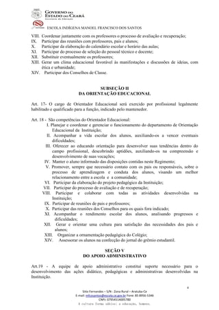 ESCOLA INDÍGENA MANOEL FRANCISCO DOS SANTOS
Sitio Fernandes – S/N - Zona Rural – Aratuba-Ce
E-mail: mfcosantos@escola.ce.gov.br Fone: 85 8956-5346
CNPJ: 07954514005780
A cultura forma sábios; a educação, homens.
4
VIII. Coordenar juntamente com os professores o processo de avaliação e recuperação;
IX. Participar das reuniões com professores, pais e alunos;
X. Participar da elaboração do calendário escolar e horário das aulas;
XI. Participar do processo de seleção do pessoal técnico e docente;
XII. Substituir eventualmente os professores;
XIII. Gerar um clima educacional favorável às manifestações e discussões de ideias, com
ética e urbanidade;
XIV. Participar dos Conselhos de Classe.
SUBSEÇÃO II
DA ORIENTAÇÃO EDUCACIONAL
Art. 17- O cargo de Orientador Educacional será exercido por profissional legalmente
habilitado e qualificado para a função, indicado pelo mantenedor.
Art. 18 - São competências do Orientador Educacional:
I. Planejar e coordenar e gerenciar o funcionamento do departamento de Orientação
Educacional da Instituição;
II. Acompanhar a vida escolar dos alunos, auxiliando-os a vencer eventuais
dificuldades;
III. Oferecer ao educando orientação para desenvolver suas tendências dentro do
campo profissional, descobrindo aptidões, auxiliando-os na compreensão e
desenvolvimento de suas vocações;
IV. Manter o aluno informado das disposições contidas neste Regimento;
V. Promover, sempre que necessário contato com os pais ou responsáveis, sobre o
processo de aprendizagem e conduta dos alunos, visando um melhor
relacionamento entre a escola e a comunidade;
VI. Participar da elaboração do projeto pedagógico da Instituição;
VII. Participar do processo de avaliação e de recuperação;
VIII. Participar e colaborar com todas as atividades desenvolvidas na
Instituição;
IX. Participar de reuniões de pais e professores;
X. Participar das reuniões dos Conselhos para os quais fora indicado;
XI. Acompanhar o rendimento escolar dos alunos, analisando progressos e
dificuldades;
XII. Gerar e orientar uma cultura para satisfação das necessidades dos pais e
alunos;
XIII. Organizar a ornamentação pedagógica do Colégio;
XIV. Assessorar os alunos na confecção do jornal do grêmio estudantil.
SEÇÃO V
DO APOIO ADMINISTRATIVO
Art.19 - A equipe de apoio administrativo constitui suporte necessário para o
desenvolvimento das ações didático, pedagógicas e administrativas desenvolvidas na
Instituição.
 