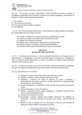 ESCOLA INDÍGENA MANOEL FRANCISCO DOS SANTOS
Sitio Fernandes – S/N - Zona Rural – Aratuba-Ce
E-mail: mfcosantos@escola.ce.gov.br Fone: 85 8956-5346
CNPJ: 07954514005780
A cultura forma sábios; a educação, homens.
5
Art. 20 - Os serviços de apoio administrativo serão instituídos de forma a atender às
finalidades estabelecidas pela Instituição, expressas na proposta pedagógica, subordinados à
direção e compõe-se dos seguintes funcionários:
I. Um contador,
II. Um auxiliar de secretária;
III. Um responsável por achados e perdidos;
II. Um Digitador
Art. 21 - Os serviços de apoio administrativo responsabilizam-se pelas seguintes atribuições,
de conformidade com seus cargos e deveres:
II. Coletar e sistematizar os dados referentes à contabilidade da escola;
III. Auxiliar em todas as atividades desenvolvidas pela escola;
IV. Atender às solicitações da direção;
VII. Digitar todos os documentos, entregando-os em tempo hábil;
VIII. Manter em dias as atividades sob suas responsabilidades;
IX. Recolher todos os pertences perdidos para posterior devolução.
SEÇÃO VI
DA SECRETARIA ESCOLAR
Art. 22 - A secretaria da Instituição é o setor de atuação burocrática, com ligação entre o
administrativo e o pedagógico e tem como principal função a realização de atividades de
apoio ao processo técnico-administrativo, onde se concentram as maiores responsabilidades
relativas à vida escolar do aluno.
Art. 23 - O cargo de secretário escolar será exercido por profissional legalmente habilitado,
consoante às exigências da legislação educacional vigente, indicado pelo mantenedor.
Art. 24 - São atribuições do secretário:
a) Organizar e manter em dia todo serviço de escrituração escolar;
b) Receber, classificar e alocar toda documentação escolar;
c) Organizar e conservar em ordem os arquivos, de modo a assegurar a
preservação dos documentos escolares e atender prontamente a qualquer pedido
de informação e documentação;
d) Apurar a frequência e o rendimento escolar de cada aluno através dos diários de
classe;
e) Manter atualizados os livros de registros;
f) Manter o regimento escolar, projeto pedagógico e calendário escolar de fácil
acesso a toda comunidade escolar;
g) Preparar os documentos escolares;
h) Encaminhar à direção sugestões para melhor andamento dos trabalhos da
Instituição e comunicar análises de situações que estejam prejudicando os
alunos;
i) Manter em dias as coleções de Leis, Resoluções e Pareceres do Conselho de
Educação e demais órgãos relacionados ao ensino;
 