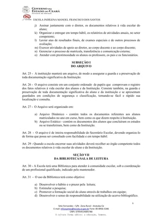 ESCOLA INDÍGENA MANOEL FRANCISCO DOS SANTOS
Sitio Fernandes – S/N - Zona Rural – Aratuba-Ce
E-mail: mfcosantos@escola.ce.gov.br Fone: 85 8956-5346
CNPJ: 07954514005780
A cultura forma sábios; a educação, homens.
6
j) Assinar juntamente com o diretor, os documentos relativos à vida escolar do
aluno;
k) Organizar e entregar em tempo hábil, os relatórios de atividades anuais, no setor
competente;
l) Lavrar atas de resultados finais, de exames especiais e de outros processos de
avaliação;
m) Exercer atividades de apoio ao diretor, ao corpo docente e ao corpo discente;
n) Gerenciar o processo de matrícula, transferência e comunicação externa;
o) Atender com prestimosidade os alunos os professore, os pais e os funcionários.
SUBSEÇÃO I
DO ARQUIVO
Art. 25 - A instituição manterá um arquivo, de modo a assegurar a guarda e a preservação de
toda documentação significativa da Instituição.
Art. 26 - O arquivo consiste em um conjunto ordenado de papéis que comprovam o registro
dos fatos relativos à vida escolar dos alunos e da Instituição. Consiste também, na guarda e
preservação de toda documentação significativa do aluno e da instituição e se apresentam
guardados em condições de segurança e classificação, tornando-se fácil e rápido sua
localização e consulta.
Art. 27 - O Arquivo será organizado em:
a) Arquivo Dinâmico - contém todos os documentos referentes aos alunos
matriculados no ano em curso, bem como os que dizem respeito à Instituição.
b) Arquivo Estático - contém os documentos dos alunos que concluíram os estudos
ou se transferiram, bem como da Instituição.
Art. 28 - O arquivo é de inteira responsabilidade do Secretário Escolar, devendo organiza-lo
de forma que possa ser consultado com facilidade e em tempo hábil.
Art. 29 - Quando a escola encerrar suas atividades deverá recolher ao órgão competente todos
os documentos relativos à vida escolar do aluno e da Instituição.
SEÇÃO VII
DA BIBLIOTECA/SALA DE LEITURA
Art. 30 - A Escola terá uma Biblioteca para atender à comunidade escolar, sob a coordenação
de um profissional qualificado, indicado pelo mantenedor.
Art. 31 - O uso da Biblioteca terá como objetivo:
a) Desenvolver o hábito e o prazer pela leitura;
b) Estimular a pesquisa;
c) Promover a formação social do aluno através de trabalhos em equipe;
d) Desenvolver o senso de responsabilidade na utilização do acervo bibliográfico.
 