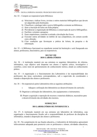 ESCOLA INDÍGENA MANOEL FRANCISCO DOS SANTOS
Sitio Fernandes – S/N - Zona Rural – Aratuba-Ce
E-mail: mfcosantos@escola.ce.gov.br Fone: 85 8956-5346
CNPJ: 07954514005780
A cultura forma sábios; a educação, homens.
7
Art. 32 - Compete ao responsável pela biblioteca:
a) Selecionar e indicar livros, revistas e outros materiais bibliográficos que devem
ser adquiridos pela Instituição;
b) Classificar e catalogar todo o acervo bibliográfico existente na biblioteca;
c) fazer a inscrição do leitor em ficha própria;
d) Providenciar a organização da biblioteca e conservação do acervo bibliográfico;
e) Facilitar e orientar a pesquisa;
f) Fazer empréstimos, controlar a retirada e devolução dos livros;
g) Executar outras atividades no âmbito de sua competência, em comum acordo
com a direção;
h) Criar condições que favoreçam a prática da leitura, da pesquisa e da
informação.
Art. 33 - A Biblioteca funcionará no expediente normal da Instituição e será franqueada aos
alunos, professores, funcionários, pais ou responsáveis.
SEÇÃO VIII
DOS LABORATÓRIOS
Art. 34 - A instituição manterá em sua estrutura os seguintes laboratórios: de ciências,
informática, cujo objetivo será despertar nos alunos o espírito crítico, investigativo e
cientifico, como meio de aprimoramento do conhecimento teórico, aliado ao conhecimento
prático.
Art. 35 - A organização e o funcionamento dos Laboratórios é de responsabilidade dos
professores das áreas curriculares correspondentes, sob a supervisão do coordenador e
estando a disposição dos alunos e professores.
Art. 36 - Os responsáveis pelos Laboratórios têm as seguintes atribuições:
I. Adequar a utilização dos laboratórios ao desenvolvimento do currículo;
II. Organizar a utilização dos laboratórios, dos equipamentos e instrumentos;
III. Propor a aquisição e reposição de recursos e materiais didáticos, necessários para
o desenvolvimento das atividades dos mesmos.
SUBSEÇÃO I
DO LABORATÓRIO DE INFORMÁTICA
Art. 37- A instituição manterá em sua estrutura um laboratório de informática, cuja
organização e funcionamento ficarão sob a responsabilidade do professor da disciplina de
informática, estando à disposição dos alunos e professores.
Art. 38 - No cumprimento de sua função educativa, o Laboratório de Informática apresentará
infra-estrutura adequada para promover com os professores e alunos, atividades educativas,
 