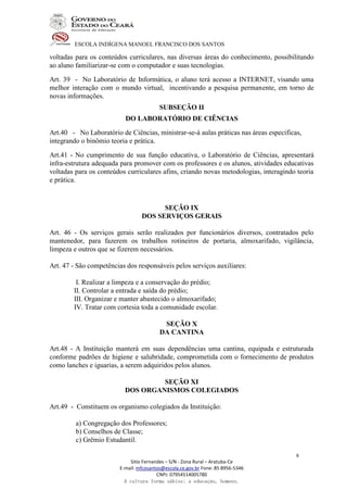 ESCOLA INDÍGENA MANOEL FRANCISCO DOS SANTOS
Sitio Fernandes – S/N - Zona Rural – Aratuba-Ce
E-mail: mfcosantos@escola.ce.gov.br Fone: 85 8956-5346
CNPJ: 07954514005780
A cultura forma sábios; a educação, homens.
8
voltadas para os conteúdos curriculares, nas diversas áreas do conhecimento, possibilitando
ao aluno familiarizar-se com o computador e suas tecnologias.
Art. 39 - No Laboratório de Informática, o aluno terá acesso a INTERNET, visando uma
melhor interação com o mundo virtual, incentivando a pesquisa permanente, em torno de
novas informações.
SUBSEÇÃO II
DO LABORATÓRIO DE CIÊNCIAS
Art.40 - No Laboratório de Ciências, ministrar-se-á aulas práticas nas áreas especificas,
integrando o binômio teoria e prática.
Art.41 - No cumprimento de sua função educativa, o Laboratório de Ciências, apresentará
infra-estrutura adequada para promover com os professores e os alunos, atividades educativas
voltadas para os conteúdos curriculares afins, criando novas metodologias, interagindo teoria
e prática.
SEÇÃO IX
DOS SERVIÇOS GERAIS
Art. 46 - Os serviços gerais serão realizados por funcionários diversos, contratados pelo
mantenedor, para fazerem os trabalhos rotineiros de portaria, almoxarifado, vigilância,
limpeza e outros que se fizerem necessários.
Art. 47 - São competências dos responsáveis pelos serviços auxiliares:
I. Realizar a limpeza e a conservação do prédio;
II. Controlar a entrada e saída do prédio;
III. Organizar e manter abastecido o almoxarifado;
IV. Tratar com cortesia toda a comunidade escolar.
SEÇÃO X
DA CANTINA
Art.48 - A Instituição manterá em suas dependências uma cantina, equipada e estruturada
conforme padrões de higiene e salubridade, comprometida com o fornecimento de produtos
como lanches e iguarias, a serem adquiridos pelos alunos.
SEÇÃO XI
DOS ORGANISMOS COLEGIADOS
Art.49 - Constituem os organismo colegiados da Instituição:
a) Congregação dos Professores;
b) Conselhos de Classe;
c) Grêmio Estudantil.
 