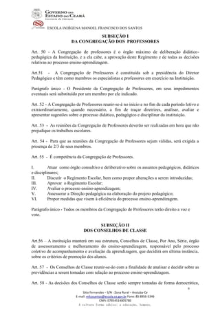 ESCOLA INDÍGENA MANOEL FRANCISCO DOS SANTOS
Sitio Fernandes – S/N - Zona Rural – Aratuba-Ce
E-mail: mfcosantos@escola.ce.gov.br Fone: 85 8956-5346
CNPJ: 07954514005780
A cultura forma sábios; a educação, homens.
9
SUBSEÇÃO I
DA CONGREGAÇÃO DOS PROFESSORES
Art. 50 - A Congregação de professores é o órgão máximo de deliberação didático-
pedagógica da Instituição, e a ela cabe, a aprovação deste Regimento e de todas as decisões
relativas ao processo ensino-aprendizagem.
Art.51 - A Congregação de Professores é constituída sob a presidência do Diretor
Pedagógico e têm como membros os especialistas e professores em exercício na Instituição.
Parágrafo único - O Presidente da Congregação de Professores, em seus impedimentos
eventuais será substituído por um membro por ele indicado.
Art. 52 - A Congregação de Professores reunir-se-á no início e no fim de cada período letivo e
extraordinariamente, quando necessário, a fim de traçar diretrizes, analisar, avaliar e
apresentar sugestões sobre o processo didático, pedagógico e disciplinar da instituição.
Art. 53 - As reuniões da Congregação de Professores deverão ser realizadas em hora que não
prejudique os trabalhos escolares.
Art. 54 - Para que as reuniões da Congregação de Professores sejam válidas, será exigida a
presença de 2/3 de seus membros.
Art. 55 - É competência da Congregação de Professores.
I. Atuar como órgão consultivo e deliberativo sobre os assuntos pedagógicos, didáticos
e disciplinares;
II. Discutir o Regimento Escolar, bem como propor alterações a serem introduzidas;
III. Aprovar o Regimento Escolar;
IV. Avaliar o processo ensino-aprendizagem;
V. Assessorar a Direção pedagógica na elaboração do projeto pedagógico;
VI. Propor medidas que visem à eficiência do processo ensino-aprendizagem.
Parágrafo único - Todos os membros da Congregação de Professores terão direito a voz e
voto.
SUBSEÇÃO II
DOS CONSELHOS DE CLASSE
Art.56 – A instituição manterá em sua estrutura, Conselhos de Classe, Por Ano, Série, órgão
de assessoramento e melhoramento do ensino-aprendizagem, responsável pelo processo
coletivo de acompanhamento e avaliação da aprendizagem, que decidirá em última instância,
sobre os critérios de promoção dos alunos.
Art. 57 - Os Conselhos de Classe reunir-se-ão com a finalidade de analisar e decidir sobre as
providências a serem tomadas com relação ao processo ensino-aprendizagem.
Art. 58 - As decisões dos Conselhos de Classe serão sempre tomadas de forma democrática,
 