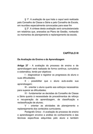 § 1º. A avaliação de que trata o caput será realizada
pelo Conselho de Classe e Série e pelo Conselho de Escola,
em reuniões especialmente convocadas para esse fim
       § 2º. A síntese desta avaliação será consubstanciada
em relatórios que, anexados ao Plano de Gestão, nortearão
os momentos de planejamento e replanejamento da escola.




                                             CAPÍTULO III

Da Avaliação do Ensino e da Aprendizagem

Artigo 27 - A avaliação do processo de ensino e de
aprendizagem será realizada de forma contínua, cumulativa
e sistemática, tendo por objetivos:
       I - diagnosticar e registrar os progressos do aluno e
suas dificuldades;
       II - possibilitar que o aluno auto-avalie sua
aprendizagem;
       III - orientar o aluno quanto aos esforços necessários
para superar as dificuldades;
       IV - fundamentar as decisões do Conselho de Classe
e Série quanto à necessidade de procedimentos de reforço
e recuperação da aprendizagem, de classificação e
reclassificação de alunos;
       V - orientar as atividades de planejamento e
replanejamento dos conteúdos curriculares.
       Parágrafo Único - A avaliação do processo de ensino
e aprendizagem envolve a análise do conhecimento e das
técnicas específicas adquiridas pelo aluno e também
 