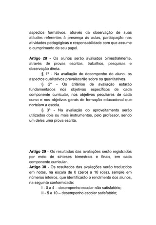 aspectos formativos, através da observação de suas
atitudes referentes à presença às aulas, participação nas
atividades pedagógicas e responsabilidade com que assume
o cumprimento de seu papel.

Artigo 28 - Os alunos serão avaliados bimestralmente,
através de provas escritas, trabalhos, pesquisas e
observação direta.
        § 1º - Na avaliação do desempenho do aluno, os
aspectos qualitativos prevalecerão sobre os quantitativos.
        § 2º - Os critérios de avaliação estarão
fundamentados nos objetivos específicos de cada
componente curricular, nos objetivos peculiares de cada
curso e nos objetivos gerais de formação educacional que
norteiam a escola.
        § 3º - Na avaliação do aproveitamento serão
utilizados dois ou mais instrumentos, pelo professor, sendo
um deles uma prova escrita.




Artigo 29 - Os resultados das avaliações serão registrados
por meio de sínteses bimestrais e finais, em cada
componente curricular.
Artigo 30 - Os resultados das avaliações serão traduzidos
em notas, na escala de 0 (zero) a 10 (dez), sempre em
números inteiros, que identificarão o rendimento dos alunos,
na seguinte conformidade:
       I - 0 a 4 – desempenho escolar não satisfatório;
       II - 5 a 10 – desempenho escolar satisfatório;
 