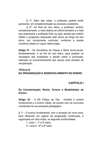 § 1º- Além das notas, o professor poderá emitir
pareceres, em complementação ao processo avaliatório.
        § 2º- Ao final do ano letivo, o professor emitirá,
simultaneamente, a nota relativa ao último bimestre e a nota
que expressará a avaliação final, ou seja, aquela que melhor
reflete o progresso alcançado pelo aluno ao longo do ano
letivo, por componente curricular, conforme a escala
numérica citada no ‘caput’ deste artigo.

Artigo 31 - Os Conselhos de    Classe e Série reunir-se-ão,
bimestralmente, e no fim do    ano letivo, para analisar os
resultados das avaliações e    decidir sobre a promoção,
retenção ou encaminhamento     dos alunos para estudos de
recuperação.

TÍTULO IV
DA ORGANIZAÇÃO E DESENVOLVIMENTO DO ENSINO



                                              CAPÍTULO I

Da Caracterização, Níveis, Cursos e Modalidades de
Ensino

Artigo 32 - A EE Feitiço da Vila, ministra o ensino
fundamental e o ensino médio, de acordo com os currículos
constantes da sua proposta pedagógica.

§ 1º - O ensino fundamental, com a duração de nove anos,
será oferecido em regime de progressão continuada, e
organizado em dois ciclos, na seguinte conformidade:
       I - ciclo I - 1ª à 5ª série;
       II - ciclo II - 6ª à 9ª série.
 