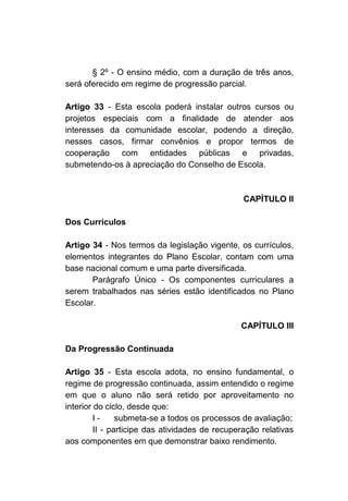 § 2º - O ensino médio, com a duração de três anos,
será oferecido em regime de progressão parcial.

Artigo 33 - Esta escola poderá instalar outros cursos ou
projetos especiais com a finalidade de atender aos
interesses da comunidade escolar, podendo a direção,
nesses casos, firmar convênios e propor termos de
cooperação com entidades públicas e privadas,
submetendo-os à apreciação do Conselho de Escola.



                                                 CAPÍTULO II

Dos Currículos

Artigo 34 - Nos termos da legislação vigente, os currículos,
elementos integrantes do Plano Escolar, contam com uma
base nacional comum e uma parte diversificada.
       Parágrafo Único - Os componentes curriculares a
serem trabalhados nas séries estão identificados no Plano
Escolar.

                                                CAPÍTULO III

Da Progressão Continuada

Artigo 35 - Esta escola adota, no ensino fundamental, o
regime de progressão continuada, assim entendido o regime
em que o aluno não será retido por aproveitamento no
interior do ciclo, desde que:
         I-     submeta-se a todos os processos de avaliação;
         II - participe das atividades de recuperação relativas
aos componentes em que demonstrar baixo rendimento.
 