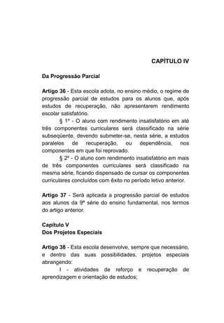 CAPÍTULO IV

Da Progressão Parcial

Artigo 36 - Esta escola adota, no ensino médio, o regime de
progressão parcial de estudos para os alunos que, após
estudos de recuperação, não apresentarem rendimento
escolar satisfatório.
        § 1º - O aluno com rendimento insatisfatório em até
três componentes curriculares será classificado na série
subseqüente, devendo submeter-se, nesta série, a estudos
paralelos de recuperação, ou dependência, nos
componentes em que foi reprovado.
        § 2º - O aluno com rendimento insatisfatório em mais
de três componentes curriculares será classificado na
mesma série, ficando dispensado de cursar os componentes
curriculares concluídos com êxito no período letivo anterior.

Artigo 37 - Será aplicada a progressão parcial de estudos
aos alunos da 9ª série do ensino fundamental, nos termos
do artigo anterior.

Capítulo V
Dos Projetos Especiais

Artigo 38 - Esta escola desenvolve, sempre que necessário,
e dentro das suas possibilidades, projetos especiais
abrangendo:
       I - atividades de reforço e recuperação de
aprendizagem e orientação de estudos;
 
