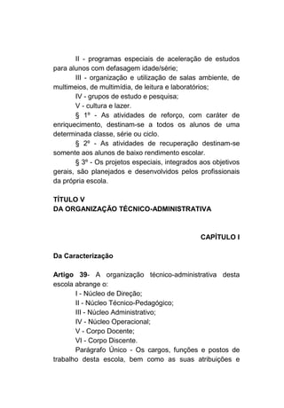 II - programas especiais de aceleração de estudos
para alunos com defasagem idade/série;
       III - organização e utilização de salas ambiente, de
multimeios, de multimídia, de leitura e laboratórios;
       IV - grupos de estudo e pesquisa;
       V - cultura e lazer.
       § 1º - As atividades de reforço, com caráter de
enriquecimento, destinam-se a todos os alunos de uma
determinada classe, série ou ciclo.
       § 2º - As atividades de recuperação destinam-se
somente aos alunos de baixo rendimento escolar.
       § 3º - Os projetos especiais, integrados aos objetivos
gerais, são planejados e desenvolvidos pelos profissionais
da própria escola.

TÍTULO V
DA ORGANIZAÇÃO TÉCNICO-ADMINISTRATIVA



                                                CAPÍTULO I

Da Caracterização

Artigo 39- A organização técnico-administrativa desta
escola abrange o:
       I - Núcleo de Direção;
       II - Núcleo Técnico-Pedagógico;
       III - Núcleo Administrativo;
       IV - Núcleo Operacional;
       V - Corpo Docente;
       VI - Corpo Discente.
       Parágrafo Único - Os cargos, funções e postos de
trabalho desta escola, bem como as suas atribuições e
 