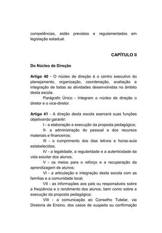 competências, estão previstos       e   regulamentados    em
legislação estadual.



                                               CAPÍTULO II

Do Núcleo de Direção

Artigo 40 - O núcleo de direção é o centro executivo do
planejamento, organização, coordenação, avaliação e
integração de todas as atividades desenvolvidas no âmbito
desta escola.
        Parágrafo Único - Integram o núcleo de direção o
diretor e o vice-diretor.

Artigo 41 - A direção desta escola exercerá suas funções
objetivando garantir:
        I - a elaboração e execução da proposta pedagógica;
        II- a administração do pessoal e dos recursos
materiais e financeiros;
        III - o cumprimento dos dias letivos e horas-aula
estabelecidos;
        IV - a legalidade, a regularidade e a autenticidade da
vida escolar dos alunos;
        V - os meios para o reforço e a recuperação da
aprendizagem de alunos;
        VI - a articulação e integração desta escola com as
famílias e a comunidade local;
        VII - as informações aos pais ou responsáveis sobre
a freqüência e o rendimento dos alunos, bem como sobre a
execução da proposta pedagógica;
        VIII - a comunicação ao Conselho Tutelar, via
Diretoria de Ensino, dos casos de suspeita ou confirmação
 