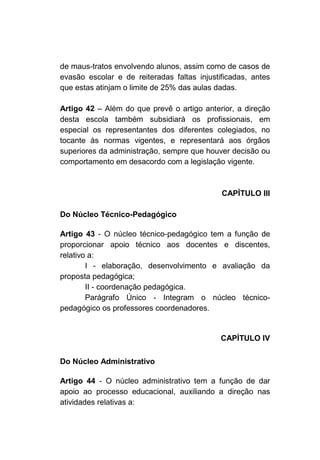 de maus-tratos envolvendo alunos, assim como de casos de
evasão escolar e de reiteradas faltas injustificadas, antes
que estas atinjam o limite de 25% das aulas dadas.

Artigo 42 – Além do que prevê o artigo anterior, a direção
desta escola também subsidiará os profissionais, em
especial os representantes dos diferentes colegiados, no
tocante às normas vigentes, e representará aos órgãos
superiores da administração, sempre que houver decisão ou
comportamento em desacordo com a legislação vigente.



                                             CAPÍTULO III

Do Núcleo Técnico-Pedagógico

Artigo 43 - O núcleo técnico-pedagógico tem a função de
proporcionar apoio técnico aos docentes e discentes,
relativo a:
        I - elaboração, desenvolvimento e avaliação da
proposta pedagógica;
        II - coordenação pedagógica.
        Parágrafo Único - Integram o núcleo técnico-
pedagógico os professores coordenadores.


                                             CAPÍTULO IV

Do Núcleo Administrativo

Artigo 44 - O núcleo administrativo tem a função de dar
apoio ao processo educacional, auxiliando a direção nas
atividades relativas a:
 