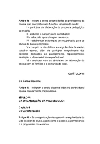 Artigo 46 - Integra o corpo docente todos os professores da
escola, que exercerão suas funções, incumbindo-se de:
       I - participar da elaboração da proposta pedagógica
da escola;
       II - elaborar e cumprir plano de trabalho;
       III - zelar pela aprendizagem de alunos;
       IV - estabelecer estratégias de recuperação para os
alunos de baixo rendimento;
       V - cumprir os dias letivos e carga horária de efetivo
trabalho escolar, além de participar integralmente dos
períodos dedicados ao planejamento, replanejamento,
avaliação e desenvolvimento profissional;
       VI - colaborar com as atividades de articulação da
escola com as famílias e a comunidade local.



                                              CAPÍTULO VII

Do Corpo Discente

Artigo 47 - Integram o corpo discente todos os alunos desta
escola, regularmente matriculados.

TÍTULO VI
DA ORGANIZAÇÃO DA VIDA ESCOLAR

Capítulo I
Da Caracterização

Artigo 48 - Esta organização visa garantir a regularidade da
vida escolar do aluno, assim como o acesso, a permanência
e a progressão nos estudos.
 