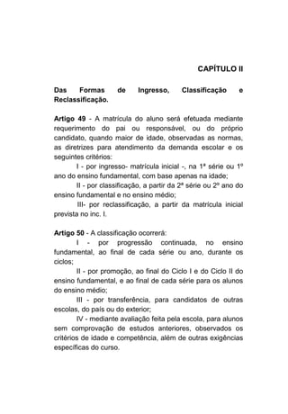 CAPÍTULO II

Das    Formas        de     Ingresso,      Classificação      e
Reclassificação.

Artigo 49 - A matrícula do aluno será efetuada mediante
requerimento do pai ou responsável, ou do próprio
candidato, quando maior de idade, observadas as normas,
as diretrizes para atendimento da demanda escolar e os
seguintes critérios:
       I - por ingresso- matrícula inicial -, na 1ª série ou 1º
ano do ensino fundamental, com base apenas na idade;
       II - por classificação, a partir da 2ª série ou 2º ano do
ensino fundamental e no ensino médio;
        III- por reclassificação, a partir da matrícula inicial
prevista no inc. I.

Artigo 50 - A classificação ocorrerá:
        I - por progressão continuada, no ensino
fundamental, ao final de cada série ou ano, durante os
ciclos;
        II - por promoção, ao final do Ciclo I e do Ciclo II do
ensino fundamental, e ao final de cada série para os alunos
do ensino médio;
        III - por transferência, para candidatos de outras
escolas, do país ou do exterior;
        IV - mediante avaliação feita pela escola, para alunos
sem comprovação de estudos anteriores, observados os
critérios de idade e competência, além de outras exigências
específicas do curso.
 