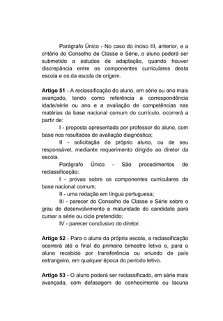 Parágrafo Único - No caso do inciso III, anterior, e a
critério do Conselho de Classe e Série, o aluno poderá ser
submetido a estudos de adaptação, quando houver
discrepância entre os componentes curriculares desta
escola e os da escola de origem.

Artigo 51 - A reclassificação do aluno, em série ou ano mais
avançado, tendo como referência a correspondência
idade/série ou ano e a avaliação de competências nas
matérias da base nacional comum do currículo, ocorrerá a
partir de:
        I - proposta apresentada por professor do aluno, com
base nos resultados de avaliação diagnóstica;
        II - solicitação do próprio aluno, ou de seu
responsável, mediante requerimento dirigido ao diretor da
escola.
        Parágrafo Único - São procedimentos de
reclassificação:
        I - provas sobre os componentes curriculares da
base nacional comum;
        II - uma redação em língua portuguesa;
        III - parecer do Conselho de Classe e Série sobre o
grau de desenvolvimento e maturidade do candidato para
cursar a série ou ciclo pretendido;
        IV - parecer conclusivo do diretor.

Artigo 52 - Para o aluno da própria escola, a reclassificação
ocorrerá até o final do primeiro bimestre letivo e, para o
aluno recebido por transferência ou oriundo de país
estrangeiro, em qualquer época do período letivo.

Artigo 53 - O aluno poderá ser reclassificado, em série mais
avançada, com defasagem de conhecimento ou lacuna
 