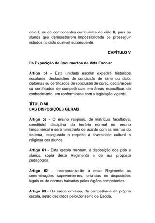ciclo I, ou de componentes curriculares do ciclo II, para os
alunos que demonstrarem impossibilidade de prosseguir
estudos no ciclo ou nível subseqüente.

                                              CAPÍTULO V

Da Expedição de Documentos de Vida Escolar

Artigo 58 - Esta unidade escolar expedirá históricos
escolares, declarações de conclusão de série ou ciclo,
diplomas ou certificados de conclusão de curso, declarações
ou certificados de competências em áreas específicas do
conhecimento, em conformidade com a legislação vigente.

TÍTULO VII
DAS DISPOSIÇÕES GERAIS

Artigo 59 - O ensino religioso, de matrícula facultativa,
constituirá disciplina do horário normal no ensino
fundamental e será ministrado de acordo com as normas do
sistema, assegurado o respeito à diversidade cultural e
religiosa dos alunos.

Artigo 61 - Esta escola mantém, à disposição dos pais e
alunos, cópia deste Regimento e de sua proposta
pedagógica.

Artigo 62 - Incorporar-se-ão a esse Regimento as
determinações supervenientes, oriundas de disposições
legais ou de normas baixadas pelos órgãos competentes.

Artigo 63 - Os casos omissos, de competência da própria
escola, serão decididos pelo Conselho de Escola.
 
