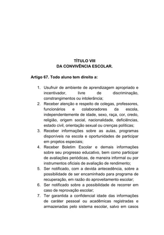 TÍTULO VIII
              DA CONVIVÊNCIA ESCOLAR.

Artigo 67. Todo aluno tem direito a:

   1. Usufruir de ambiente de aprendizagem apropriado e
      incentivador,        livre      de      discriminação,
      constrangimentos ou intolerância;
   2. Receber atenção e respeito de colegas, professores,
      funcionários      e     colaboradores    da     escola,
      independentemente de idade, sexo, raça, cor, credo,
      religião, origem social, nacionalidade, deficiências,
      estado civil, orientação sexual ou crenças políticas;
   3. Receber informações sobre as aulas, programas
      disponíveis na escola e oportunidades de participar
      em projetos especiais;
   4. Receber Boletim Escolar e demais informações
      sobre seu progresso educativo, bem como participar
      de avaliações periódicas, de maneira informal ou por
      instrumentos oficiais de avaliação de rendimento;
   5. Ser notificado, com a devida antecedência, sobre a
      possibilidade de ser encaminhado para programa de
      recuperação, em razão do aproveitamento escolar;
   6. Ser notificado sobre a possibilidade de recorrer em
      caso de reprovação escolar;
   7. Ter garantida a confidencial idade das informações
      de caráter pessoal ou acadêmicas registradas e
      armazenadas pelo sistema escolar, salvo em casos
 
