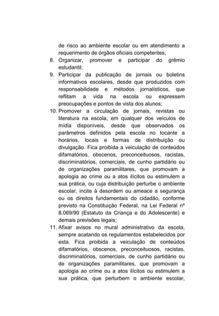 de risco ao ambiente escolar ou em atendimento a
    requerimento de órgãos oficiais competentes;
8. Organizar, promover e participar do grêmio
    estudantil;
9. Participar da publicação de jornais ou boletins
    informativos escolares, desde que produzidos com
    responsabilidade e métodos jornalísticos, que
    reflitam a vida na escola ou expressem
    preocupações e pontos de vista dos alunos;
10. Promover a circulação de jornais, revistas ou
    literatura na escola, em qualquer dos veículos de
    mídia disponíveis, desde que observados os
    parâmetros definidos pela escola no tocante a
    horários, locais e formas de distribuição ou
    divulgação. Fica proibida a veiculação de conteúdos
    difamatórios, obscenos, preconceituosos, racistas,
    discriminatórios, comerciais, de cunho partidário ou
    de organizações paramilitares, que promovam a
    apologia ao crime ou a atos ilícitos ou estimulem a
    sua prática, ou cuja distribuição perturbe o ambiente
    escolar, incite à desordem ou ameace a segurança
    ou os direitos fundamentais do cidadão, conforme
    previsto na Constituição Federal, na Lei Federal nº
    8.069/90 (Estatuto da Criança e do Adolescente) e
    demais previsões legais;
11. Afixar avisos no mural administrativo da escola,
    sempre acatando os regulamentos estabelecidos por
    esta. Fica proibida a veiculação de conteúdos
    difamatórios, obscenos, preconceituosos, racistas,
    discriminatórios, comerciais, de cunho partidário ou
    de organizações paramilitares, que promovam a
    apologia ao crime ou a atos ilícitos ou estimulem a
    sua prática, que perturbem o ambiente escolar,
 