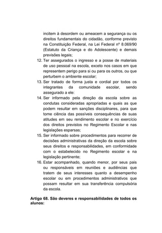 incitem à desordem ou ameacem a segurança ou os
       direitos fundamentais do cidadão, conforme previsto
       na Constituição Federal, na Lei Federal nº 8.069/90
       (Estatuto da Criança e do Adolescente) e demais
       previsões legais;
   12. Ter assegurados o ingresso e a posse de materiais
       de uso pessoal na escola, exceto nos casos em que
       representem perigo para si ou para os outros, ou que
       perturbem o ambiente escolar;
   13. Ser tratado de forma justa e cordial por todos os
       integrantes da       comunidade    escolar,    sendo
       assegurado a ele:
   14. Ser informado pela direção da escola sobre as
       condutas consideradas apropriadas e quais as que
       podem resultar em sanções disciplinares, para que
       tome ciência das possíveis consequências de suas
       atitudes em seu rendimento escolar e no exercício
       dos direitos previstos no Regimento Escolar e nas
       legislações esparsas;
   15. Ser informado sobre procedimentos para recorrer de
       decisões administrativas da direção da escola sobre
       seus direitos e responsabilidades, em conformidade
       com o estabelecido no Regimento escolar e na
       legislação pertinente;
   16. Estar acompanhado, quando menor, por seus pais
       ou responsáveis em reuniões e audiências que
       tratem de seus interesses quanto a desempenho
       escolar ou em procedimentos administrativos que
       possam resultar em sua transferência compulsória
       da escola.

Artigo 68. São deveres e responsabilidades de todos os
alunos:
 