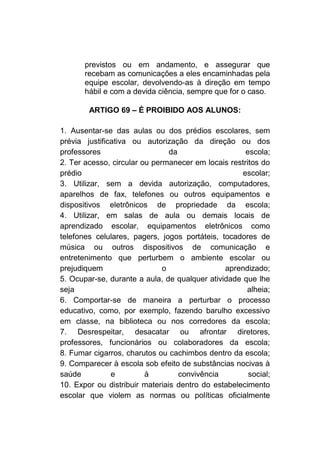 previstos ou em andamento, e assegurar que
       recebam as comunicações a eles encaminhadas pela
       equipe escolar, devolvendo-as à direção em tempo
       hábil e com a devida ciência, sempre que for o caso.

        ARTIGO 69 – É PROIBIDO AOS ALUNOS:

1. Ausentar-se das aulas ou dos prédios escolares, sem
prévia justificativa ou autorização da direção ou dos
professores                     da                   escola;
2. Ter acesso, circular ou permanecer em locais restritos do
prédio                                              escolar;
3. Utilizar, sem a devida autorização, computadores,
aparelhos de fax, telefones ou outros equipamentos e
dispositivos eletrônicos de propriedade da escola;
4. Utilizar, em salas de aula ou demais locais de
aprendizado escolar, equipamentos eletrônicos como
telefones celulares, pagers, jogos portáteis, tocadores de
música ou outros dispositivos de comunicação e
entretenimento que perturbem o ambiente escolar ou
prejudiquem                   o                aprendizado;
5. Ocupar-se, durante a aula, de qualquer atividade que lhe
seja                                                 alheia;
6. Comportar-se de maneira a perturbar o processo
educativo, como, por exemplo, fazendo barulho excessivo
em classe, na biblioteca ou nos corredores da escola;
7. Desrespeitar, desacatar ou afrontar diretores,
professores, funcionários ou colaboradores da escola;
8. Fumar cigarros, charutos ou cachimbos dentro da escola;
9. Comparecer à escola sob efeito de substâncias nocivas à
saúde          e         à         convivência        social;
10. Expor ou distribuir materiais dentro do estabelecimento
escolar que violem as normas ou políticas oficialmente
 
