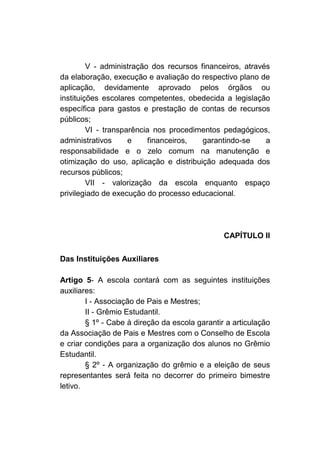 V - administração dos recursos financeiros, através
da elaboração, execução e avaliação do respectivo plano de
aplicação, devidamente aprovado pelos órgãos ou
instituições escolares competentes, obedecida a legislação
específica para gastos e prestação de contas de recursos
públicos;
         VI - transparência nos procedimentos pedagógicos,
administrativos      e    financeiros,   garantindo-se     a
responsabilidade e o zelo comum na manutenção e
otimização do uso, aplicação e distribuição adequada dos
recursos públicos;
         VII - valorização da escola enquanto espaço
privilegiado de execução do processo educacional.




                                                CAPÍTULO II

Das Instituições Auxiliares

Artigo 5- A escola contará com as seguintes instituições
auxiliares:
        I - Associação de Pais e Mestres;
        II - Grêmio Estudantil.
        § 1º - Cabe à direção da escola garantir a articulação
da Associação de Pais e Mestres com o Conselho de Escola
e criar condições para a organização dos alunos no Grêmio
Estudantil.
        § 2º - A organização do grêmio e a eleição de seus
representantes será feita no decorrer do primeiro bimestre
letivo.
 