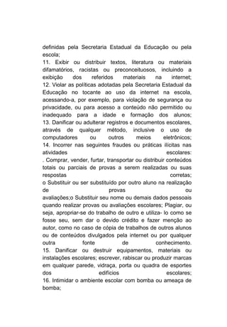 definidas pela Secretaria Estadual da Educação ou pela
escola;
11. Exibir ou distribuir textos, literatura ou materiais
difamatórios, racistas ou preconceituosos, incluindo a
exibição     dos      referidos    materiais    na     internet;
12. Violar as políticas adotadas pela Secretaria Estadual da
Educação no tocante ao uso da internet na escola,
acessando-a, por exemplo, para violação de segurança ou
privacidade, ou para acesso a conteúdo não permitido ou
inadequado para a idade e formação dos alunos;
13. Danificar ou adulterar registros e documentos escolares,
através de qualquer método, inclusive o uso de
computadores         ou      outros     meios      eletrônicos;
14. Incorrer nas seguintes fraudes ou práticas ilícitas nas
atividades                                           escolares:
. Comprar, vender, furtar, transportar ou distribuir conteúdos
totais ou parciais de provas a serem realizadas ou suas
respostas                                             corretas;
o Substituir ou ser substituído por outro aluno na realização
de                            provas                         ou
avaliações;o Substituir seu nome ou demais dados pessoais
quando realizar provas ou avaliações escolares; Plagiar, ou
seja, apropriar-se do trabalho de outro e utiliza- lo como se
fosse seu, sem dar o devido crédito e fazer menção ao
autor, como no caso de cópia de trabalhos de outros alunos
ou de conteúdos divulgados pela internet ou por qualquer
outra            fonte             de           conhecimento.
15. Danificar ou destruir equipamentos, materiais ou
instalações escolares; escrever, rabiscar ou produzir marcas
em qualquer parede, vidraça, porta ou quadra de esportes
dos                      edifícios                   escolares;
16. Intimidar o ambiente escolar com bomba ou ameaça de
bomba;
 