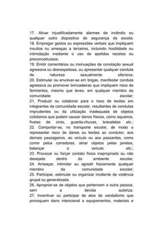 17. Ativar injustificadamente alarmes de incêndio ou
qualquer outro dispositivo de segurança da escola;
18. Empregar gestos ou expressões verbais que impliquem
insultos ou ameaças a terceiros, incluindo hostilidade ou
intimidação mediante o uso de apelidos racistas ou
preconceituosos;
19. Emitir comentários ou insinuações de conotação sexual
agressiva ou desrespeitosa, ou apresentar qualquer conduta
de          natureza          sexualmente           ofensiva;
20. Estimular ou envolver-se em brigas, manifestar conduta
agressiva ou promover brincadeiras que impliquem risco de
ferimentos, mesmo que leves, em qualquer membro da
comunidade                                           escolar;
21. Produzir ou colaborar para o risco de lesões em
integrantes da comunidade escolar, resultantes de condutas
imprudentes ou da utilização inadequada de objetos
cotidianos que podem causar danos físicos, como isqueiros,
fivelas de cinto, guarda-chuvas, braceletes etc.;
22. Comportar-se, no transporte escolar, de modo a
representar risco de danos ou lesões ao condutor, aos
demais passageiros, ao veículo ou aos passantes, como
correr pelos corredores, atirar objetos pelas janelas,
balançar              o             veículo              etc.;
23. Provocar ou forçar contato físico inapropriado ou não
desejado        dentro       do      ambiente        escolar;
24. Ameaçar, intimidar ou agredir fisicamente qualquer
membro             da          comunidade            escolar;
25. Participar, estimular ou organizar incidente de violência
grupal ou generalizada.
26. Apropriar-se de objetos que pertencem a outra pessoa,
sem               a             devida              autoriza.
27. Incentivar ou participar de atos de vandalismo que
provoquem dano intencional a equipamentos, materiais e
 