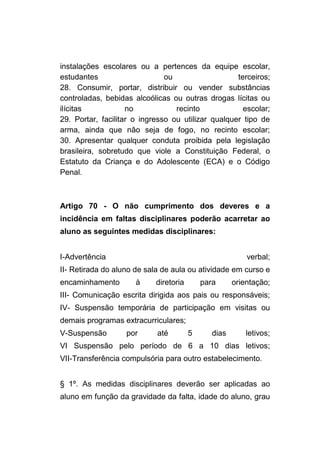 instalações escolares ou a pertences da equipe escolar,
estudantes                     ou                   terceiros;
28. Consumir, portar, distribuir ou vender substâncias
controladas, bebidas alcoólicas ou outras drogas lícitas ou
ilícitas            no            recinto             escolar;
29. Portar, facilitar o ingresso ou utilizar qualquer tipo de
arma, ainda que não seja de fogo, no recinto escolar;
30. Apresentar qualquer conduta proibida pela legislação
brasileira, sobretudo que viole a Constituição Federal, o
Estatuto da Criança e do Adolescente (ECA) e o Código
Penal.



Artigo 70 - O não cumprimento dos deveres e a
incidência em faltas disciplinares poderão acarretar ao
aluno as seguintes medidas disciplinares:


I-Advertência                                             verbal;
II- Retirada do aluno de sala de aula ou atividade em curso e
encaminhamento        à     diretoria       para      orientação;
III- Comunicação escrita dirigida aos pais ou responsáveis;
IV- Suspensão temporária de participação em visitas ou
demais programas extracurriculares;
V-Suspensão        por      até         5      dias       letivos;
VI Suspensão pelo período de 6 a 10 dias letivos;
VII-Transferência compulsória para outro estabelecimento.


§ 1º. As medidas disciplinares deverão ser aplicadas ao
aluno em função da gravidade da falta, idade do aluno, grau
 