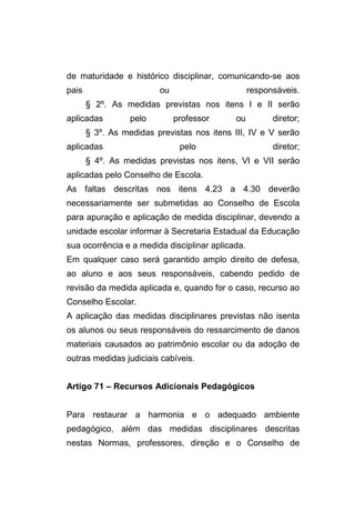 de maturidade e histórico disciplinar, comunicando-se aos
pais                     ou                       responsáveis.
       § 2º. As medidas previstas nos itens I e II serão
aplicadas         pelo        professor      ou         diretor;
       § 3º. As medidas previstas nos itens III, IV e V serão
aplicadas                      pelo                     diretor;
       § 4º. As medidas previstas nos itens, VI e VII serão
aplicadas pelo Conselho de Escola.
As faltas descritas nos itens 4.23 a 4.30 deverão
necessariamente ser submetidas ao Conselho de Escola
para apuração e aplicação de medida disciplinar, devendo a
unidade escolar informar à Secretaria Estadual da Educação
sua ocorrência e a medida disciplinar aplicada.
Em qualquer caso será garantido amplo direito de defesa,
ao aluno e aos seus responsáveis, cabendo pedido de
revisão da medida aplicada e, quando for o caso, recurso ao
Conselho Escolar.
A aplicação das medidas disciplinares previstas não isenta
os alunos ou seus responsáveis do ressarcimento de danos
materiais causados ao patrimônio escolar ou da adoção de
outras medidas judiciais cabíveis.


Artigo 71 – Recursos Adicionais Pedagógicos


Para restaurar a harmonia e o adequado ambiente
pedagógico, além das medidas disciplinares descritas
nestas Normas, professores, direção e o Conselho de
 