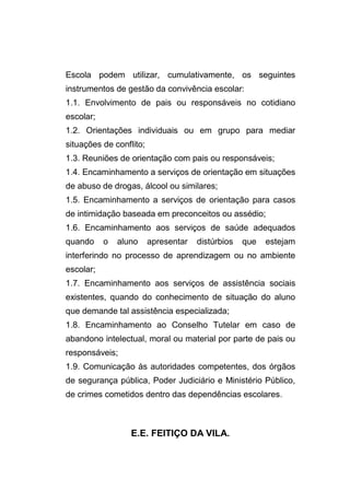 Escola podem utilizar, cumulativamente, os seguintes
instrumentos de gestão da convivência escolar:
1.1. Envolvimento de pais ou responsáveis no cotidiano
escolar;
1.2. Orientações individuais ou em grupo para mediar
situações de conflito;
1.3. Reuniões de orientação com pais ou responsáveis;
1.4. Encaminhamento a serviços de orientação em situações
de abuso de drogas, álcool ou similares;
1.5. Encaminhamento a serviços de orientação para casos
de intimidação baseada em preconceitos ou assédio;
1.6. Encaminhamento aos serviços de saúde adequados
quando     o   aluno     apresentar   distúrbios   que   estejam
interferindo no processo de aprendizagem ou no ambiente
escolar;
1.7. Encaminhamento aos serviços de assistência sociais
existentes, quando do conhecimento de situação do aluno
que demande tal assistência especializada;
1.8. Encaminhamento ao Conselho Tutelar em caso de
abandono intelectual, moral ou material por parte de pais ou
responsáveis;
1.9. Comunicação às autoridades competentes, dos órgãos
de segurança pública, Poder Judiciário e Ministério Público,
de crimes cometidos dentro das dependências escolares.



                  E.E. FEITIÇO DA VILA.
 