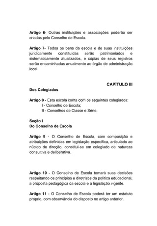 Artigo 6- Outras instituições e associações poderão ser
criadas pelo Conselho de Escola.

Artigo 7- Todos os bens da escola e de suas instituições
juridicamente   constituídas  serão    patrimoniados   e
sistematicamente atualizados, e cópias de seus registros
serão encaminhadas anualmente ao órgão de administração
local.



                                               CAPÍTULO III
Dos Colegiados

Artigo 8 - Esta escola conta com os seguintes colegiados:
       I - Conselho de Escola;
       II - Conselhos de Classe e Série.

Seção I
Do Conselho de Escola

Artigo 9 - O Conselho de Escola, com composição e
atribuições definidas em legislação específica, articulado ao
núcleo de direção, constitui-se em colegiado de natureza
consultiva e deliberativa.




Artigo 10 - O Conselho de Escola tomará suas decisões
respeitando os princípios e diretrizes da política educacional,
a proposta pedagógica da escola e a legislação vigente.

Artigo 11 - O Conselho de Escola poderá ter um estatuto
próprio, com observância do disposto no artigo anterior.
 