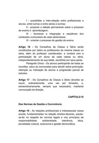 I - possibilitar a inter-relação entre profissionais e
alunos, entre turnos e entre séries e turmas;
       II - propiciar o debate permanente sobre o processo
de ensino e aprendizagem;
       III - favorecer a integração e seqüência dos
conteúdos curriculares de cada série/classe;
       IV - orientar o processo de gestão do ensino.

Artigo 16 - Os Conselhos de Classe e Série serão
constituídos por todos os professores da mesma classe ou
série, além do professor coordenador, e contará com a
participação de um aluno de cada classe ou série,
independentemente de sua idade, escolhido por seus pares.
        Parágrafo Único - Os alunos participarão de todas as
reuniões, salvo as convocadas para decidir sobre promoção,
retenção ou indicação de alunos à progressão parcial de
estudos.

Artigo 17 - Os Conselhos de Classe e Série deverão se
reunir, ordinariamente, uma vez por bimestre, e,
extraordinariamente, sempre que necessário, mediante
convocação da direção.

                                              CAPÍTULO IV

Das Normas de Gestão e Convivência

Artigo 18 - As relações profissionais e interpessoais nessa
escola, fundamentadas na relação direitos-deveres, pautar-
se-ão no respeito às normas legais e nos princípios de
responsabilidade,       solidariedade,   tolerância,   ética,
pluralidade cultural, autonomia e gestão democrática.
 