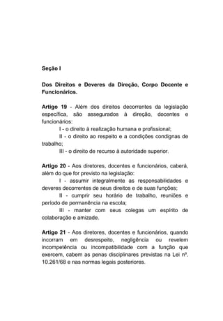 Seção I

Dos Direitos e Deveres da Direção, Corpo Docente e
Funcionários.

Artigo 19 - Além dos direitos decorrentes da legislação
específica, são assegurados à direção, docentes e
funcionários:
       I - o direito à realização humana e profissional;
       II - o direito ao respeito e a condições condignas de
trabalho;
       III - o direito de recurso à autoridade superior.

Artigo 20 - Aos diretores, docentes e funcionários, caberá,
além do que for previsto na legislação:
       I - assumir integralmente as responsabilidades e
deveres decorrentes de seus direitos e de suas funções;
       II - cumprir seu horário de trabalho, reuniões e
período de permanência na escola;
       III - manter com seus colegas um espírito de
colaboração e amizade.

Artigo 21 - Aos diretores, docentes e funcionários, quando
incorram em desrespeito, negligência ou revelem
incompetência ou incompatibilidade com a função que
exercem, cabem as penas disciplinares previstas na Lei nº.
10.261/68 e nas normas legais posteriores.
 