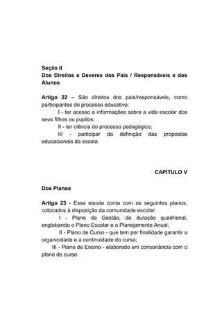 Seção II
Dos Direitos e Deveres dos Pais / Responsáveis e dos
Alunos

Artigo 22 – São direitos dos pais/responsáveis, como
participantes do processo educativo:
        I - ter acesso a informações sobre a vida escolar dos
seus filhos ou pupilos;
        II - ter ciência do processo pedagógico;
        III - participar da definição das propostas
educacionais da escola.




                                                CAPÍTULO V

Dos Planos

Artigo 23 - Essa escola conta com os seguintes planos,
colocados à disposição da comunidade escolar:
        I - Plano de Gestão, de duração quadrienal,
englobando o Plano Escolar e o Planejamento Anual;
        II - Plano de Curso - que tem por finalidade garantir a
organicidade e a continuidade do curso;
    III - Plano de Ensino - elaborado em consonância com o
plano de curso.
 