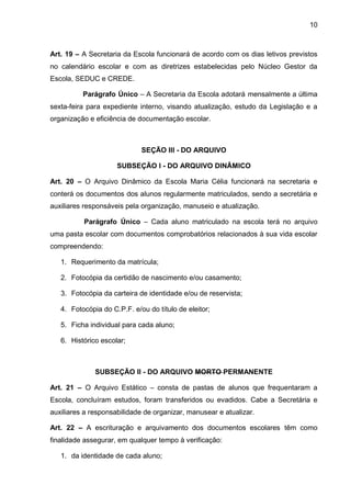 10 
Art. 19 – A Secretaria da Escola funcionará de acordo com os dias letivos previstos no calendário escolar e com as diretrizes estabelecidas pelo Núcleo Gestor da Escola, SEDUC e CREDE. 
Parágrafo Único – A Secretaria da Escola adotará mensalmente a última sexta-feira para expediente interno, visando atualização, estudo da Legislação e a organização e eficiência de documentação escolar. 
SEÇÃO III - DO ARQUIVO 
SUBSEÇÃO I - DO ARQUIVO DINÂMICO 
Art. 20 – O Arquivo Dinâmico da Escola Maria Célia funcionará na secretaria e conterá os documentos dos alunos regularmente matriculados, sendo a secretária e auxiliares responsáveis pela organização, manuseio e atualização. 
Parágrafo Único – Cada aluno matriculado na escola terá no arquivo uma pasta escolar com documentos comprobatórios relacionados à sua vida escolar compreendendo: 
1. Requerimento da matrícula; 
2. Fotocópia da certidão de nascimento e/ou casamento; 
3. Fotocópia da carteira de identidade e/ou de reservista; 
4. Fotocópia do C.P.F. e/ou do título de eleitor; 
5. Ficha individual para cada aluno; 
6. Histórico escolar; 
SUBSEÇÃO II - DO ARQUIVO MORTO PERMANENTE 
Art. 21 – O Arquivo Estático – consta de pastas de alunos que frequentaram a Escola, concluíram estudos, foram transferidos ou evadidos. Cabe a Secretária e auxiliares a responsabilidade de organizar, manusear e atualizar. 
Art. 22 – A escrituração e arquivamento dos documentos escolares têm como finalidade assegurar, em qualquer tempo à verificação: 
1. da identidade de cada aluno;  