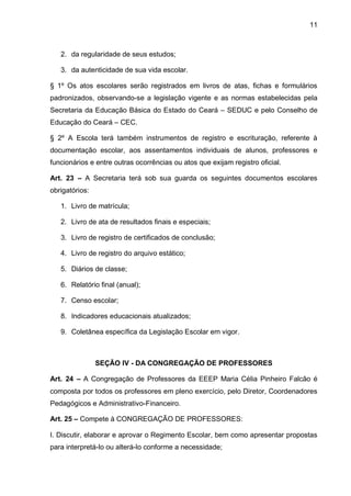 11 
2. da regularidade de seus estudos; 
3. da autenticidade de sua vida escolar. 
§ 1º Os atos escolares serão registrados em livros de atas, fichas e formulários padronizados, observando-se a legislação vigente e as normas estabelecidas pela Secretaria da Educação Básica do Estado do Ceará – SEDUC e pelo Conselho de Educação do Ceará – CEC. 
§ 2º A Escola terá também instrumentos de registro e escrituração, referente à documentação escolar, aos assentamentos individuais de alunos, professores e funcionários e entre outras ocorrências ou atos que exijam registro oficial. 
Art. 23 – A Secretaria terá sob sua guarda os seguintes documentos escolares obrigatórios: 
1. Livro de matrícula; 
2. Livro de ata de resultados finais e especiais; 
3. Livro de registro de certificados de conclusão; 
4. Livro de registro do arquivo estático; 
5. Diários de classe; 
6. Relatório final (anual); 
7. Censo escolar; 
8. Indicadores educacionais atualizados; 
9. Coletânea específica da Legislação Escolar em vigor. 
SEÇÃO IV - DA CONGREGAÇÃO DE PROFESSORES 
Art. 24 – A Congregação de Professores da EEEP Maria Célia Pinheiro Falcão é composta por todos os professores em pleno exercício, pelo Diretor, Coordenadores Pedagógicos e Administrativo-Financeiro. 
Art. 25 – Compete à CONGREGAÇÃO DE PROFESSORES: 
I. Discutir, elaborar e aprovar o Regimento Escolar, bem como apresentar propostas para interpretá-lo ou alterá-lo conforme a necessidade;  