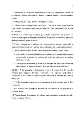 12 
II. Assessorar o Núcleo Gestor na elaboração e execução de programa de controle da avaliação escolar garantindo ao educando acesso, sucesso e permanência na Escola; 
III. Participar da elaboração do Plano de Ação da escola; 
IV. Elaborar com o Núcleo Gestor Proposta Curricular e definir procedimentos, metodologias e projetos de aprendizagem para melhoria do desempenho do aluno e da instituição; 
V. Analisar os indicadores da escola que estejam relacionados ao processo de ensino-aprendizagem, desempenho dos alunos, à avaliação da Instituição, propondo aperfeiçoamento quando necessário; 
V. Propor medidas para melhoria do aproveitamento escolar, integração e relacionamento entre alunos e alunos, alunos e professores, escola e comunidade; 
VI. Decidir com o Conselho Escolar e as outras organizações da escola sobre: 
1. Intervenção em assuntos disciplinares de alunos ou professores que possam comprometer o sucesso do processo de ensino aprendizagem, a missão e objetivo da escola. 
2. Aplicação de penalidades a alunos e professores por prática de hábitos que desrespeitam a Legislação em vigor e no que preceitua este Regimento. 
Art. 26 – A Congregação de Professores reunir-se-á a cada final de semestre bimestre para traçarem diretrizes, cumprirem seus objetivos, atribuições e analisarem os indicadores de aprendizagem com vista à melhoria do processo pedagógico. 
§ 1º A Congregação poderá reunir-se extraordinariamente sempre que se fizer necessário. 
§ 2º As reuniões da Congregação deverão ser em horário que não prejudique os trabalhos letivos. 
§ 3º As reuniões da Congregação deverão ser convocadas com antecedência de 24 horas, com pauta definida.  